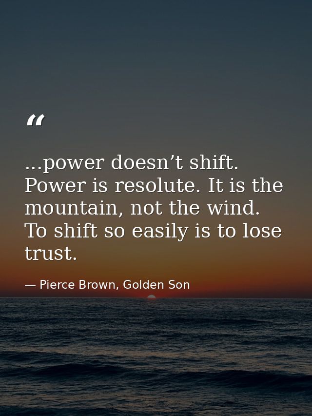 ...power doesn’t shift. Power is resolute. It is the mountain, not the wind. To shift so easily is to lose trust. — Pierce Brown, Golden Son