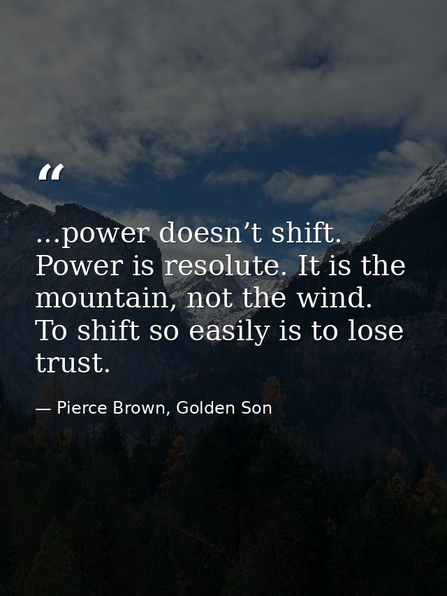 ...power doesn’t shift. Power is resolute. It is the mountain, not the wind. To shift so easily is to lose trust. — Pierce Brown, Golden Son