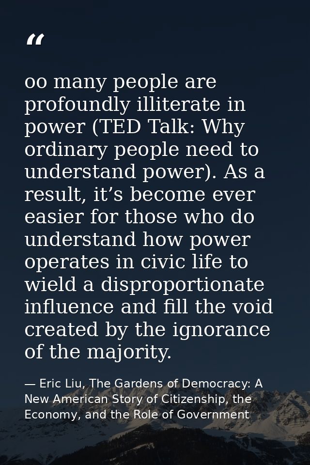 oo many people are profoundly illiterate in power (TED Talk: Why ordinary people need to understand power). As a result, — Eric Liu, The Gardens of Democracy: A New American Story of Citizenship, the Economy, and the Role of Government