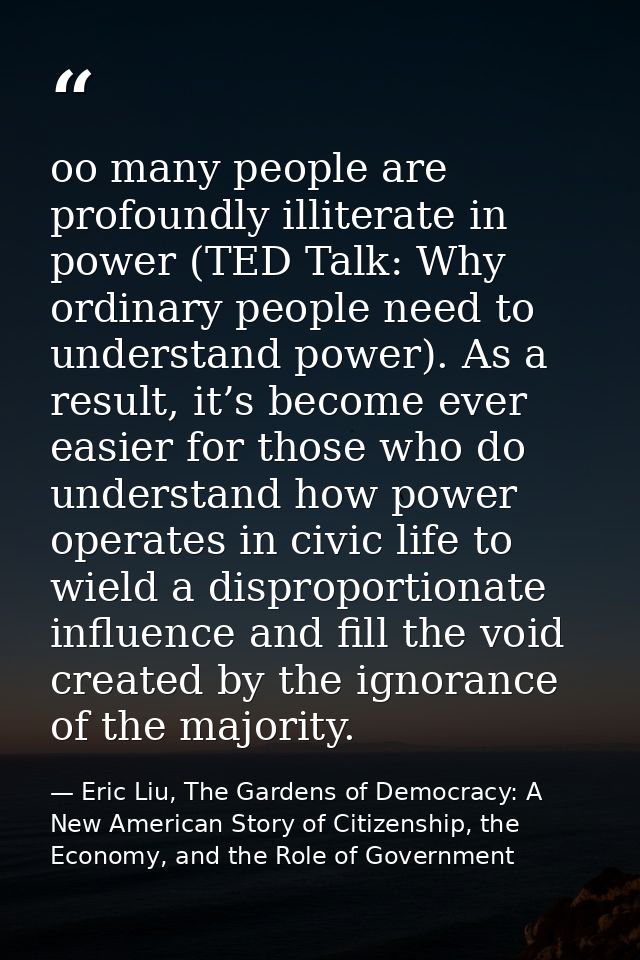 oo many people are profoundly illiterate in power (TED Talk: Why ordinary people need to understand power). As a result, — Eric Liu, The Gardens of Democracy: A New American Story of Citizenship, the Economy, and the Role of Government