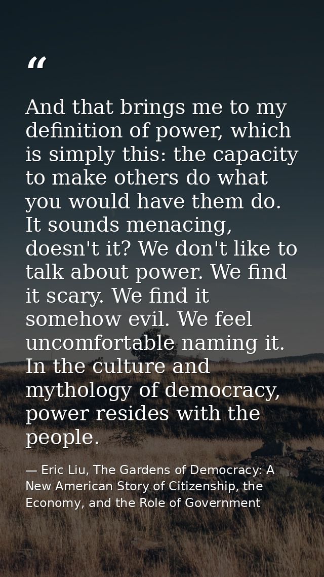 And that brings me to my definition of power, which is simply this: the capacity to make others do what you would have t — Eric Liu, The Gardens of Democracy: A New American Story of Citizenship, the Economy, and the Role of Government