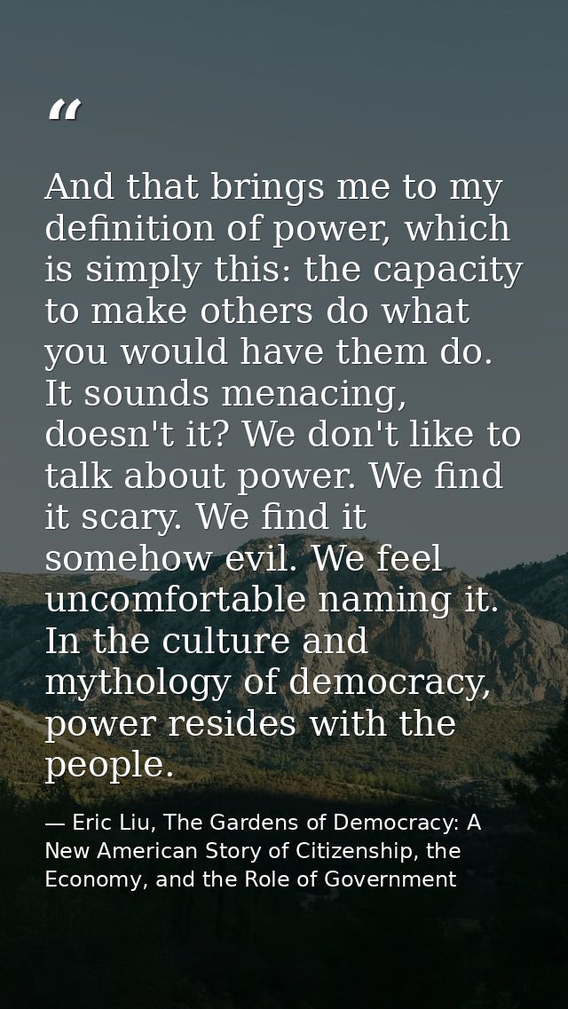 And that brings me to my definition of power, which is simply this: the capacity to make others do what you would have t — Eric Liu, The Gardens of Democracy: A New American Story of Citizenship, the Economy, and the Role of Government