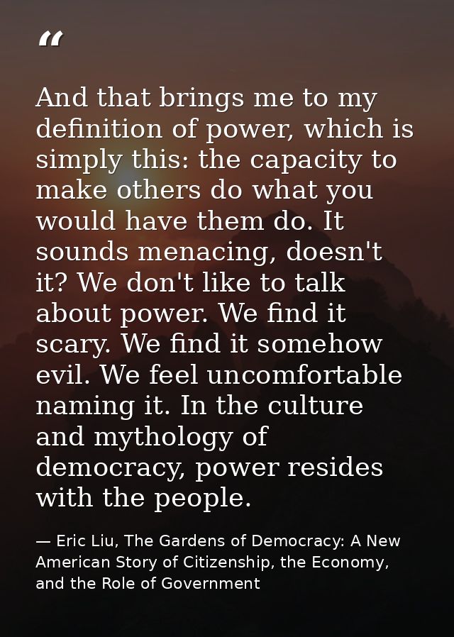 And that brings me to my definition of power, which is simply this: the capacity to make others do what you would have t — Eric Liu, The Gardens of Democracy: A New American Story of Citizenship, the Economy, and the Role of Government