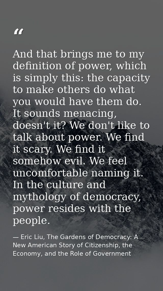 And that brings me to my definition of power, which is simply this: the capacity to make others do what you would have t — Eric Liu, The Gardens of Democracy: A New American Story of Citizenship, the Economy, and the Role of Government