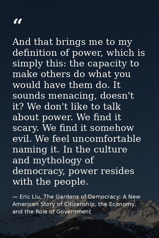 And that brings me to my definition of power, which is simply this: the capacity to make others do what you would have t — Eric Liu, The Gardens of Democracy: A New American Story of Citizenship, the Economy, and the Role of Government