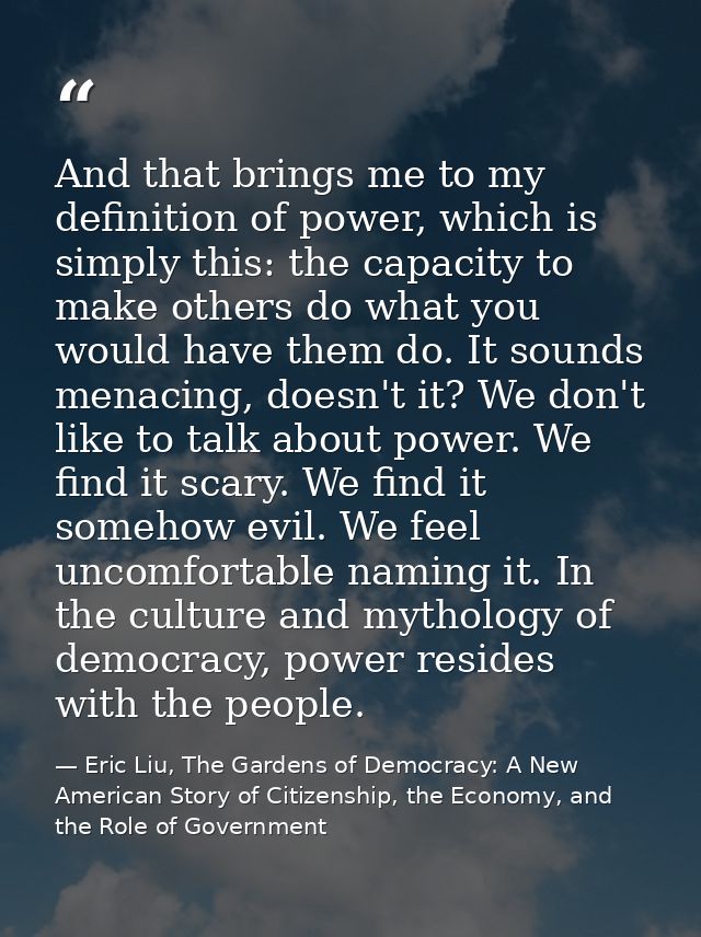 And that brings me to my definition of power, which is simply this: the capacity to make others do what you would have t — Eric Liu, The Gardens of Democracy: A New American Story of Citizenship, the Economy, and the Role of Government