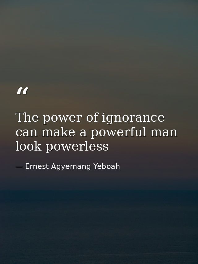 The power of ignorance can make a powerful man look powerless — Ernest Agyemang Yeboah