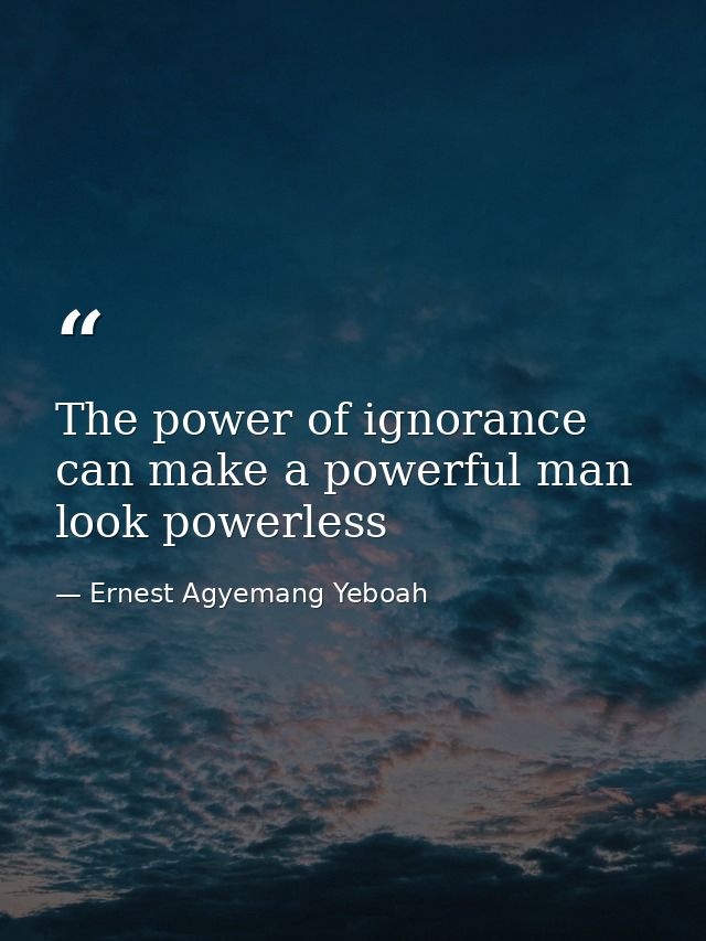 The power of ignorance can make a powerful man look powerless — Ernest Agyemang Yeboah