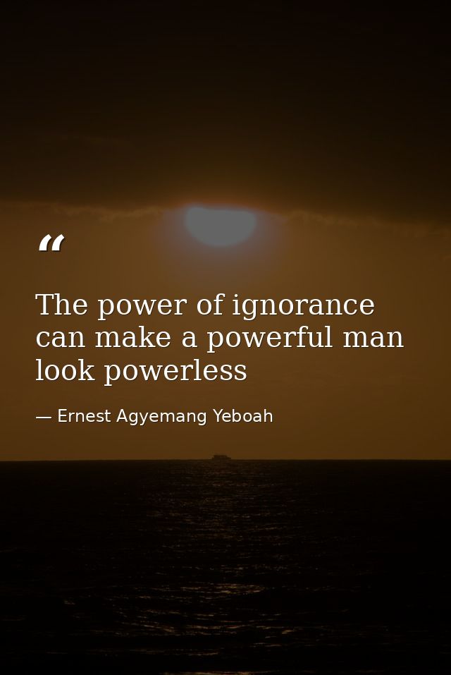 The power of ignorance can make a powerful man look powerless — Ernest Agyemang Yeboah