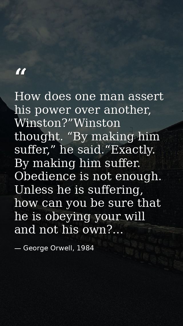 How does one man assert his power over another, Winston?”Winston thought. “By making him suffer,” he said.“Exactly. By m — George Orwell, 1984