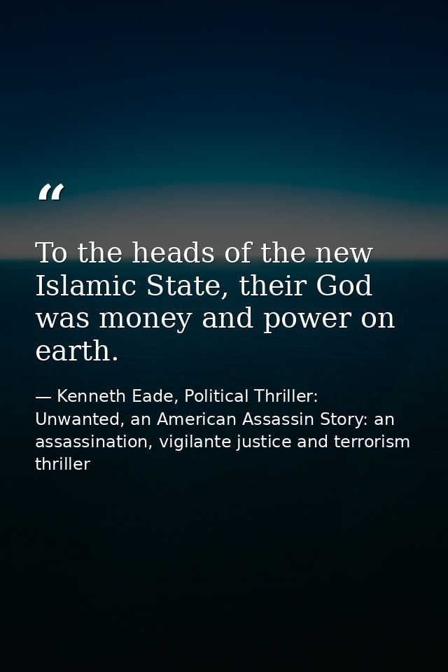 To the heads of the new Islamic State, their God was money and power on earth. — Kenneth Eade, Political Thriller: Unwanted, an American Assassin Story: an assassination, vigilante justice and terrorism thriller