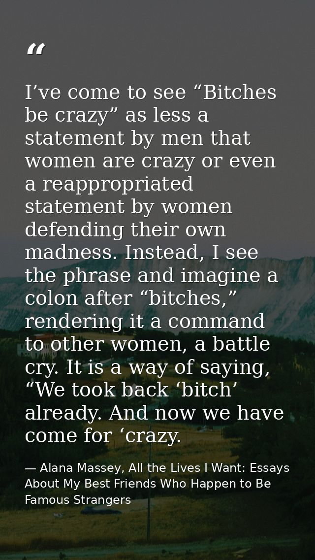 I’ve come to see “Bitches be crazy” as less a statement by men that women are crazy or even a reappropriated statement b — Alana Massey, All the Lives I Want: Essays About My Best Friends Who Happen to Be Famous Strangers