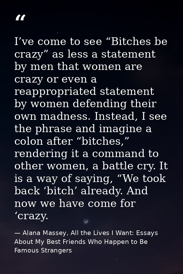 I’ve come to see “Bitches be crazy” as less a statement by men that women are crazy or even a reappropriated statement b — Alana Massey, All the Lives I Want: Essays About My Best Friends Who Happen to Be Famous Strangers