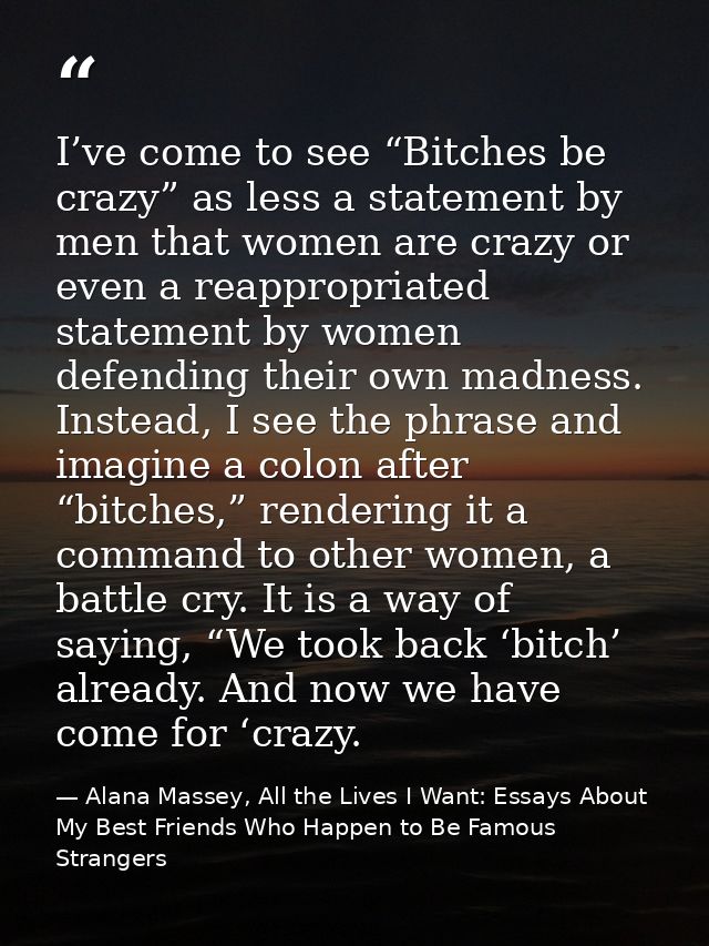 I’ve come to see “Bitches be crazy” as less a statement by men that women are crazy or even a reappropriated statement b — Alana Massey, All the Lives I Want: Essays About My Best Friends Who Happen to Be Famous Strangers