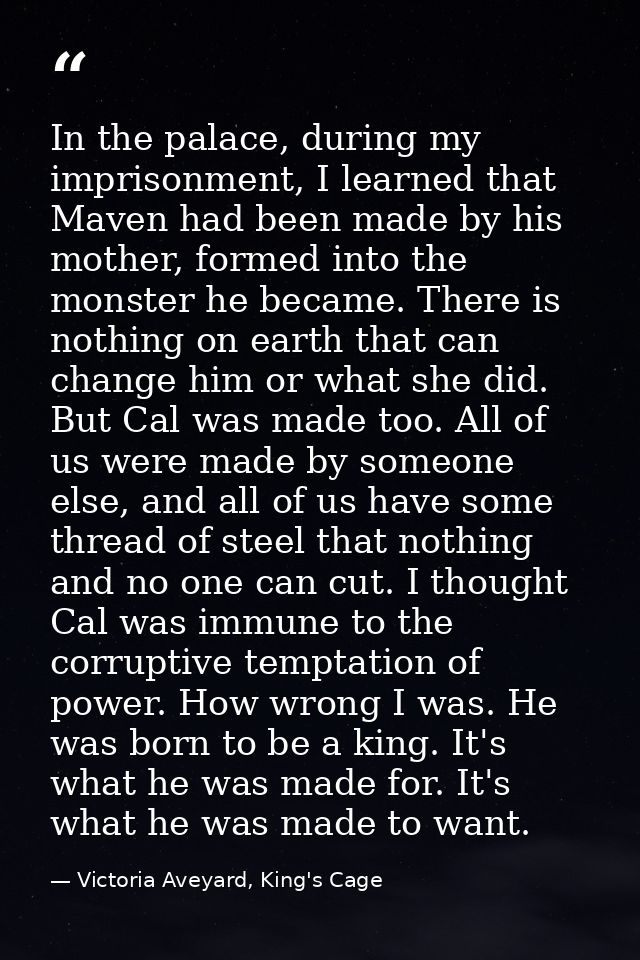 In the palace, during my imprisonment, I learned that Maven had been made by his mother, formed into the monster he beca — Victoria Aveyard, King's Cage