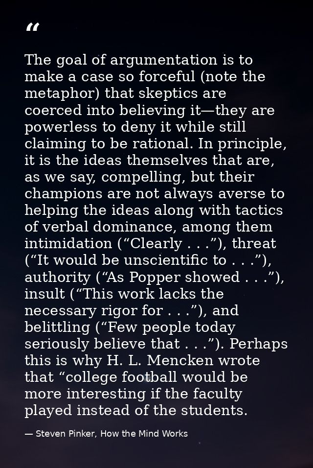 The goal of argumentation is to make a case so forceful (note the metaphor) that skeptics are coerced into believing it— — Steven Pinker, How the Mind Works