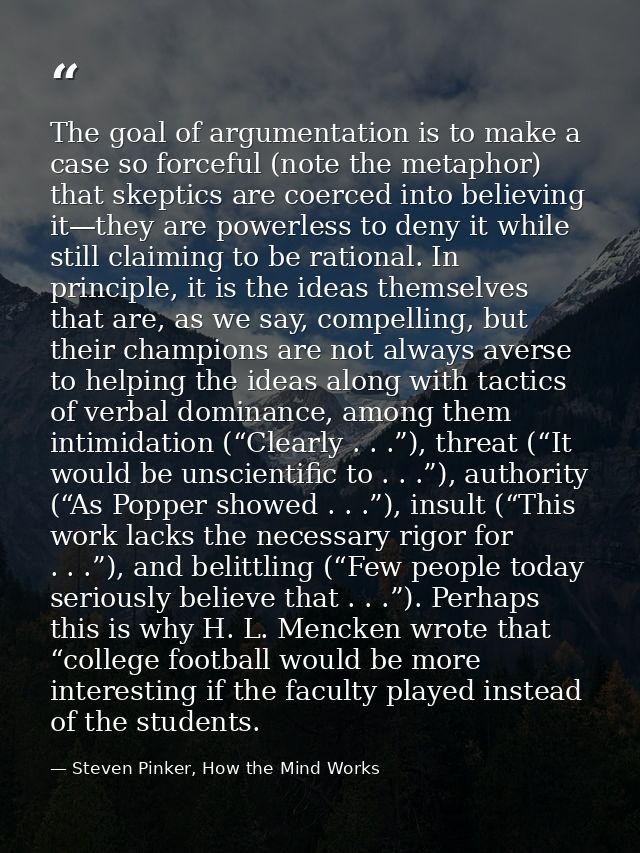 The goal of argumentation is to make a case so forceful (note the metaphor) that skeptics are coerced into believing it— — Steven Pinker, How the Mind Works