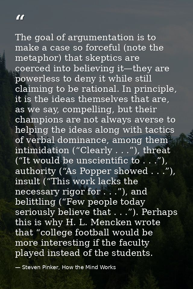 The goal of argumentation is to make a case so forceful (note the metaphor) that skeptics are coerced into believing it— — Steven Pinker, How the Mind Works
