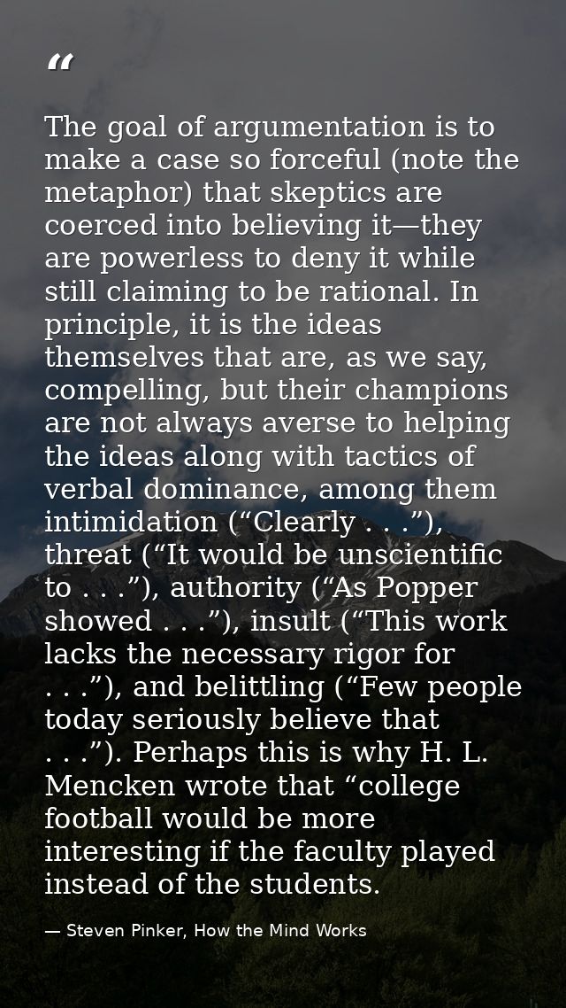 The goal of argumentation is to make a case so forceful (note the metaphor) that skeptics are coerced into believing it— — Steven Pinker, How the Mind Works