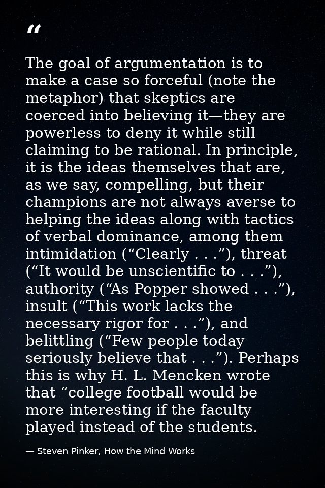 The goal of argumentation is to make a case so forceful (note the metaphor) that skeptics are coerced into believing it— — Steven Pinker, How the Mind Works