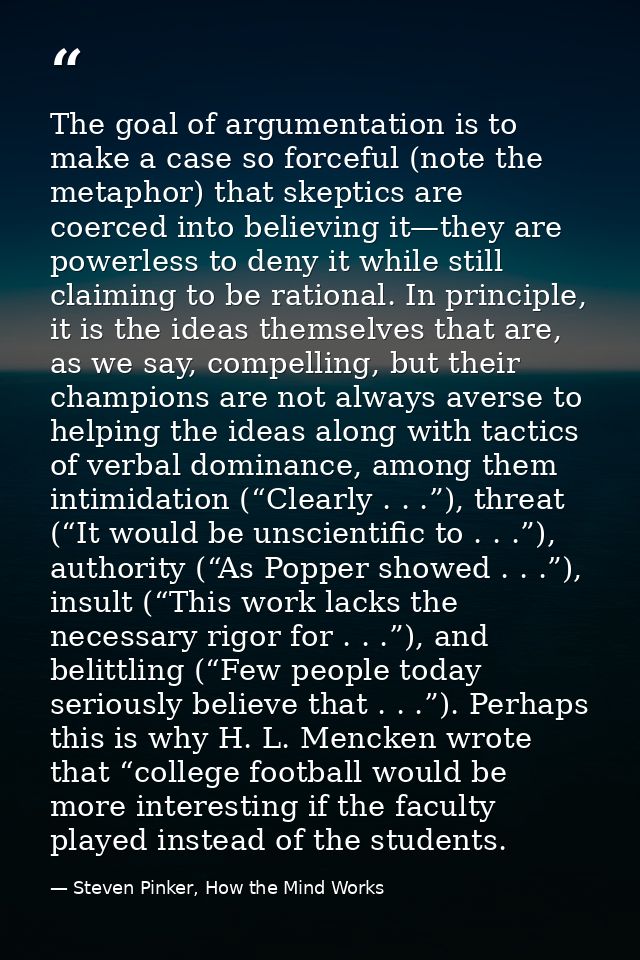 The goal of argumentation is to make a case so forceful (note the metaphor) that skeptics are coerced into believing it— — Steven Pinker, How the Mind Works