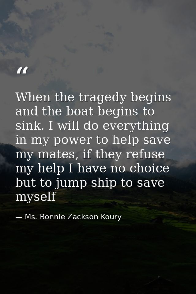 When the tragedy begins and the boat begins to sink. I will do everything in my power to help save my mates, if they ref — Ms. Bonnie Zackson Koury