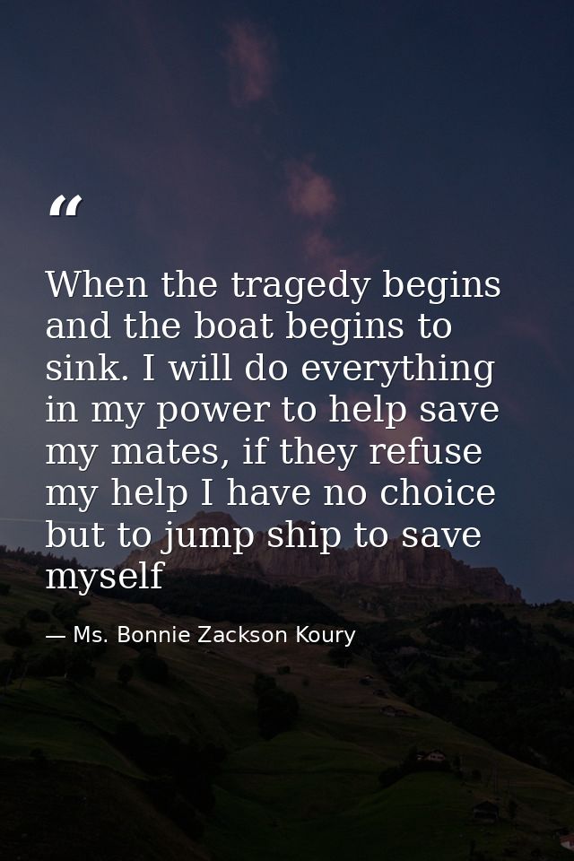 When the tragedy begins and the boat begins to sink. I will do everything in my power to help save my mates, if they ref — Ms. Bonnie Zackson Koury