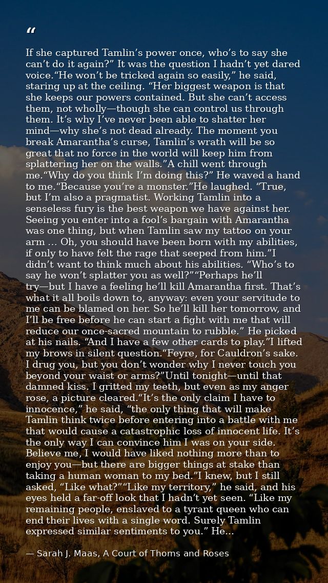 If she captured Tamlin’s power once, who’s to say she can’t do it again?” It was the question I hadn’t yet dared voice.“ — Sarah J. Maas, A Court of Thorns and Roses