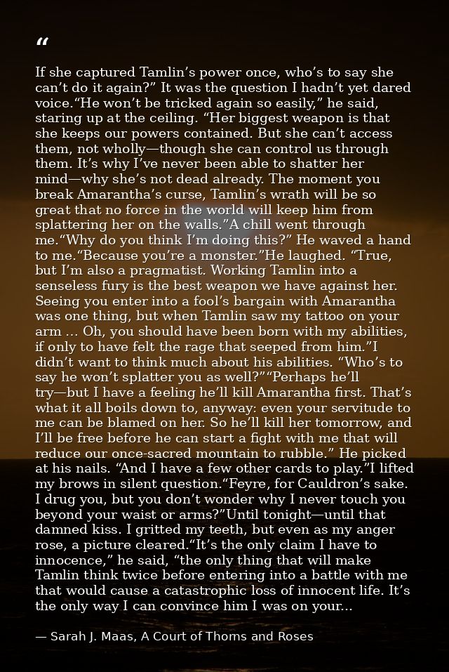 If she captured Tamlin’s power once, who’s to say she can’t do it again?” It was the question I hadn’t yet dared voice.“ — Sarah J. Maas, A Court of Thorns and Roses