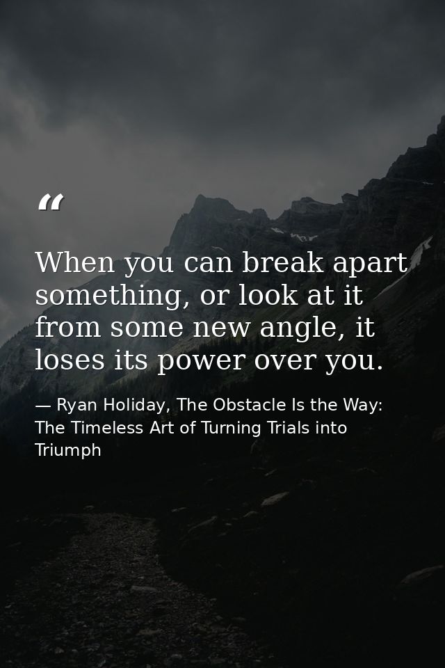 When you can break apart something, or look at it from some new angle, it loses its power over you. — Ryan Holiday, The Obstacle Is the Way: The Timeless Art of Turning Trials into Triumph