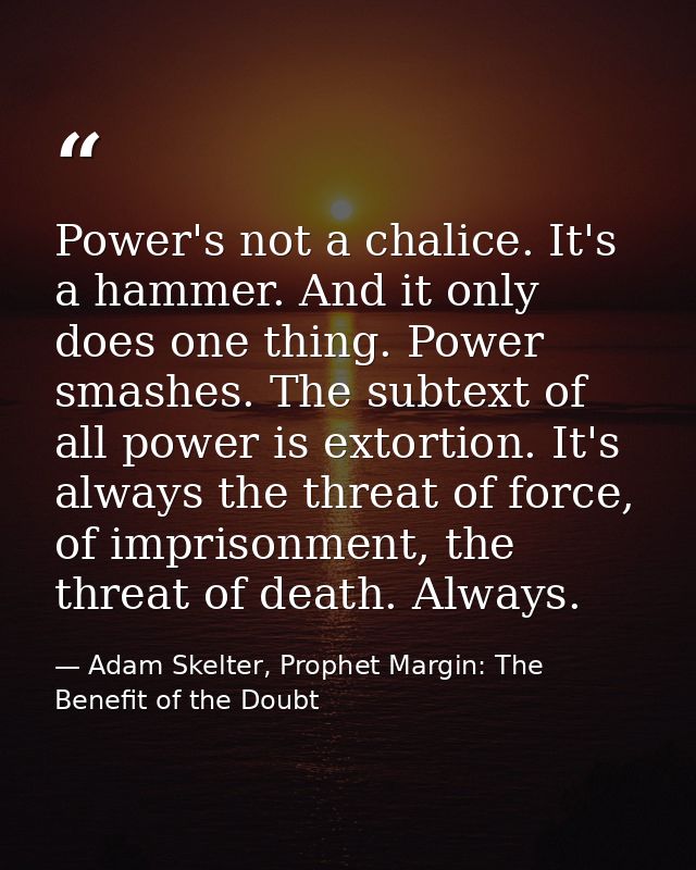 Power's not a chalice. It's a hammer. And it only does one thing. Power smashes. The subtext of all power is extortion.  — Adam Skelter, Prophet Margin: The Benefit of the Doubt