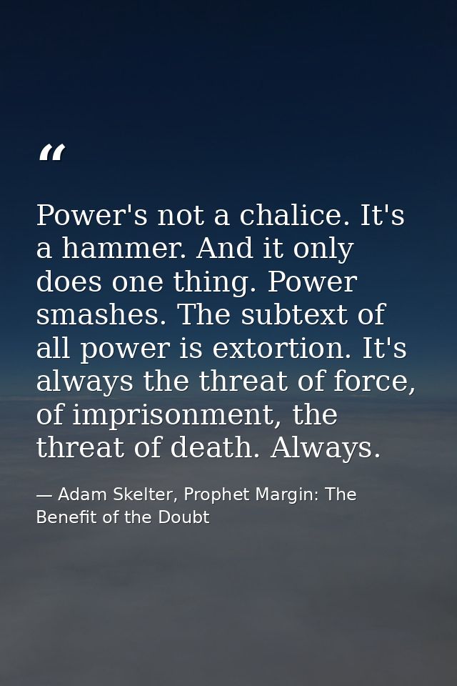 Power's not a chalice. It's a hammer. And it only does one thing. Power smashes. The subtext of all power is extortion.  — Adam Skelter, Prophet Margin: The Benefit of the Doubt