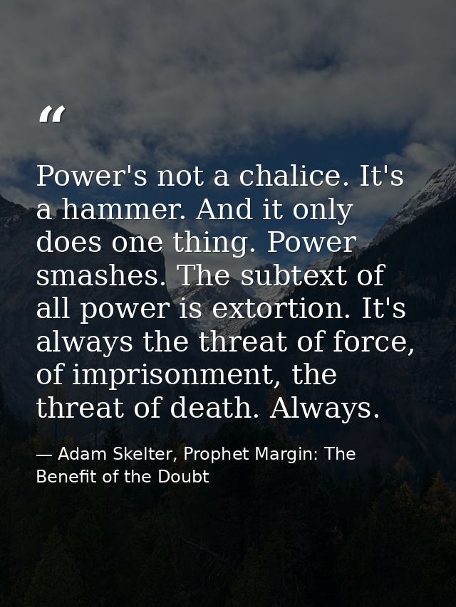 Power's not a chalice. It's a hammer. And it only does one thing. Power smashes. The subtext of all power is extortion.  — Adam Skelter, Prophet Margin: The Benefit of the Doubt