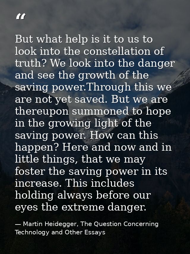 But what help is it to us to look into the constellation of truth? We look into the danger and see the growth of the sav — Martin Heidegger, The Question Concerning Technology and Other Essays
