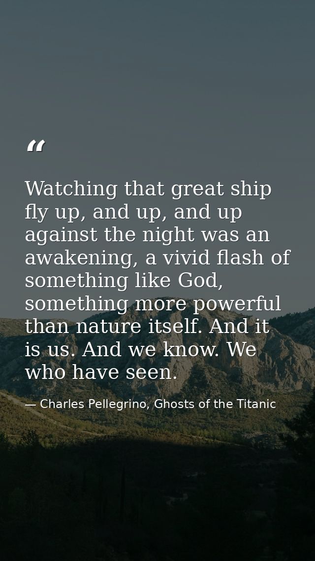 Watching that great ship fly up, and up, and up against the night was an awakening, a vivid flash of something like God, — Charles Pellegrino, Ghosts of the Titanic