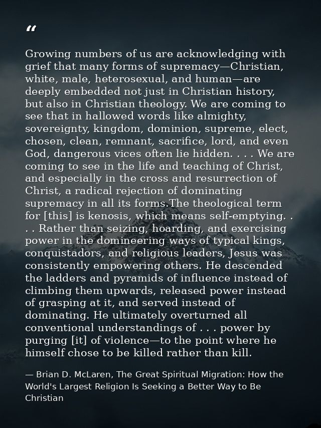 Growing numbers of us are acknowledging with grief that many forms of supremacy—Christian, white, male, heterosexual, an — Brian D. McLaren, The Great Spiritual Migration: How the World's Largest Religion Is Seeking a Better Way to Be Christian