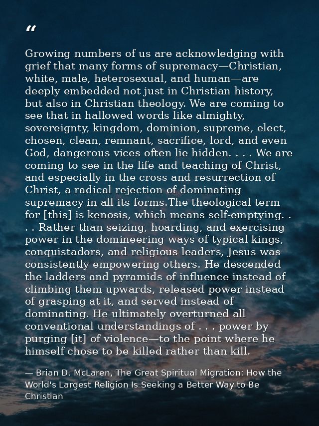 Growing numbers of us are acknowledging with grief that many forms of supremacy—Christian, white, male, heterosexual, an — Brian D. McLaren, The Great Spiritual Migration: How the World's Largest Religion Is Seeking a Better Way to Be Christian