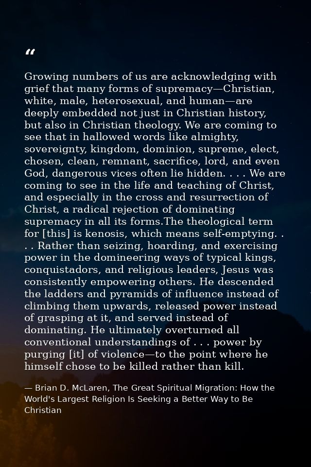 Growing numbers of us are acknowledging with grief that many forms of supremacy—Christian, white, male, heterosexual, an — Brian D. McLaren, The Great Spiritual Migration: How the World's Largest Religion Is Seeking a Better Way to Be Christian
