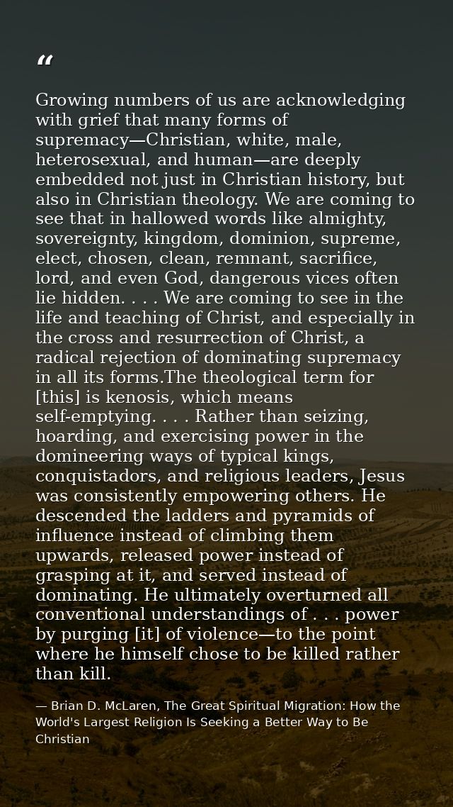 Growing numbers of us are acknowledging with grief that many forms of supremacy—Christian, white, male, heterosexual, an — Brian D. McLaren, The Great Spiritual Migration: How the World's Largest Religion Is Seeking a Better Way to Be Christian
