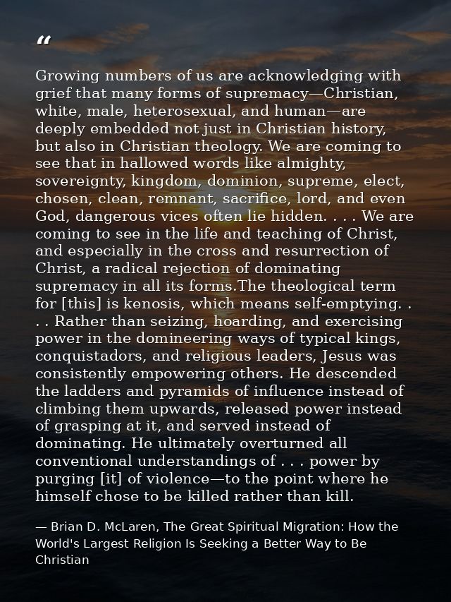 Growing numbers of us are acknowledging with grief that many forms of supremacy—Christian, white, male, heterosexual, an — Brian D. McLaren, The Great Spiritual Migration: How the World's Largest Religion Is Seeking a Better Way to Be Christian
