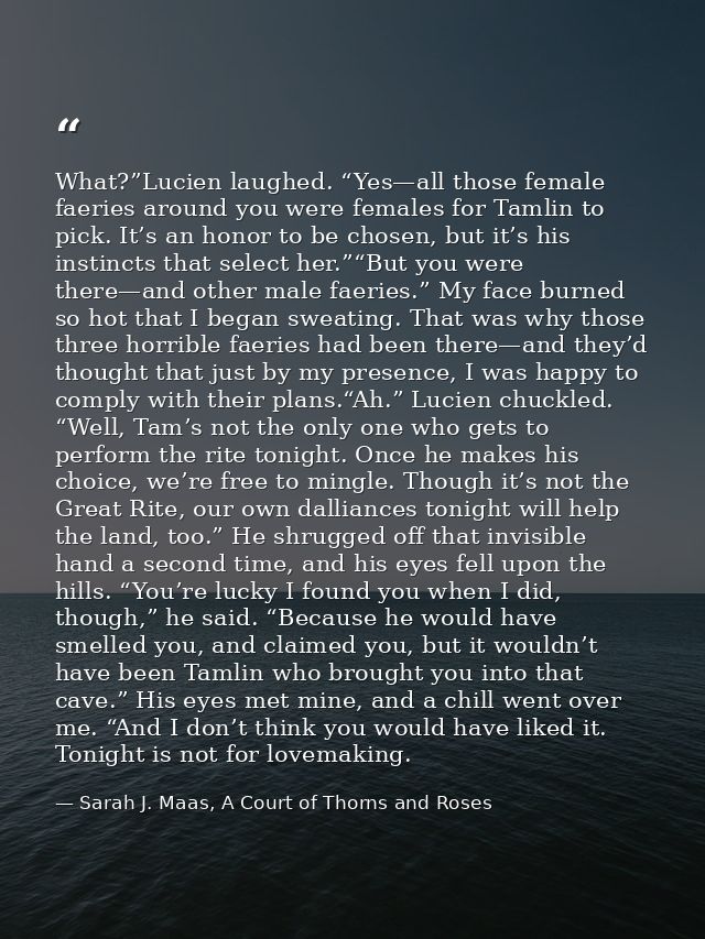 What?”Lucien laughed. “Yes—all those female faeries around you were females for Tamlin to pick. It’s an honor to be chos — Sarah J. Maas, A Court of Thorns and Roses