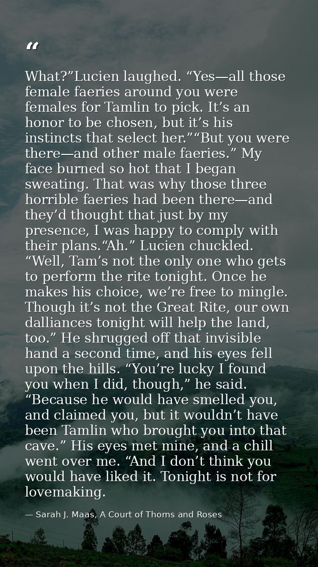 What?”Lucien laughed. “Yes—all those female faeries around you were females for Tamlin to pick. It’s an honor to be chos — Sarah J. Maas, A Court of Thorns and Roses