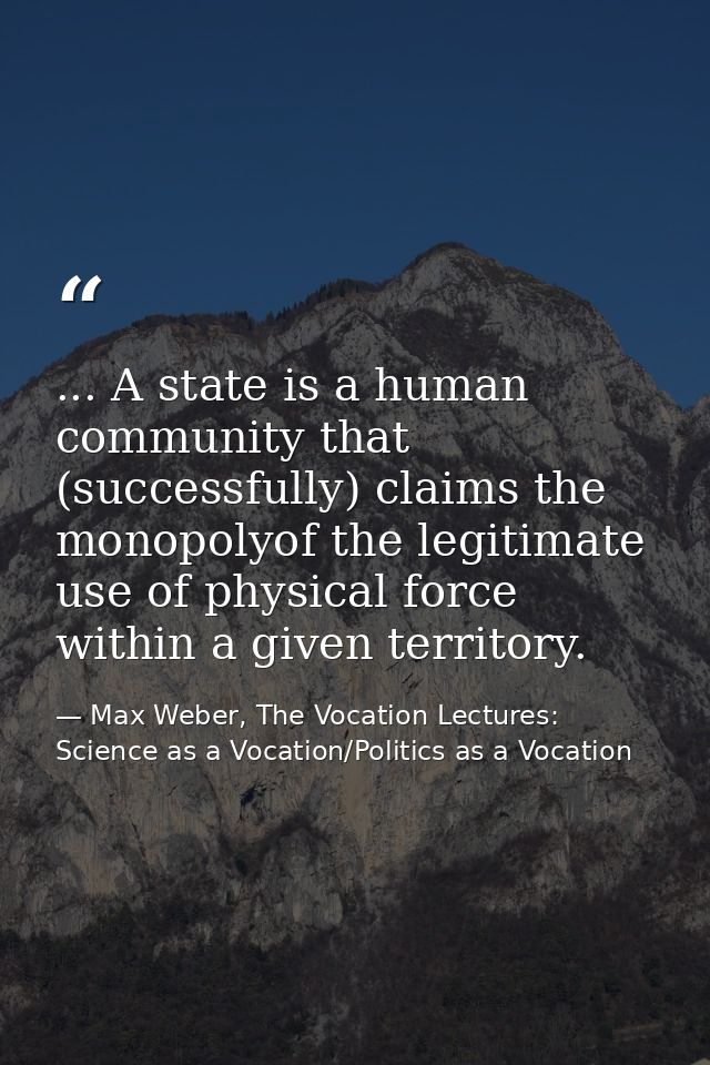 ... A state is a human community that (successfully) claims the monopolyof the legitimate use of physical force within a — Max Weber, The Vocation Lectures: Science as a Vocation/Politics as a Vocation