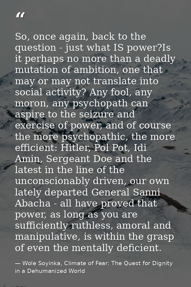 So, once again, back to the question - just what IS power?Is it perhaps no more than a deadly mutation of ambition, one  — Wole Soyinka, Climate of Fear: The Quest for Dignity in a Dehumanized World
