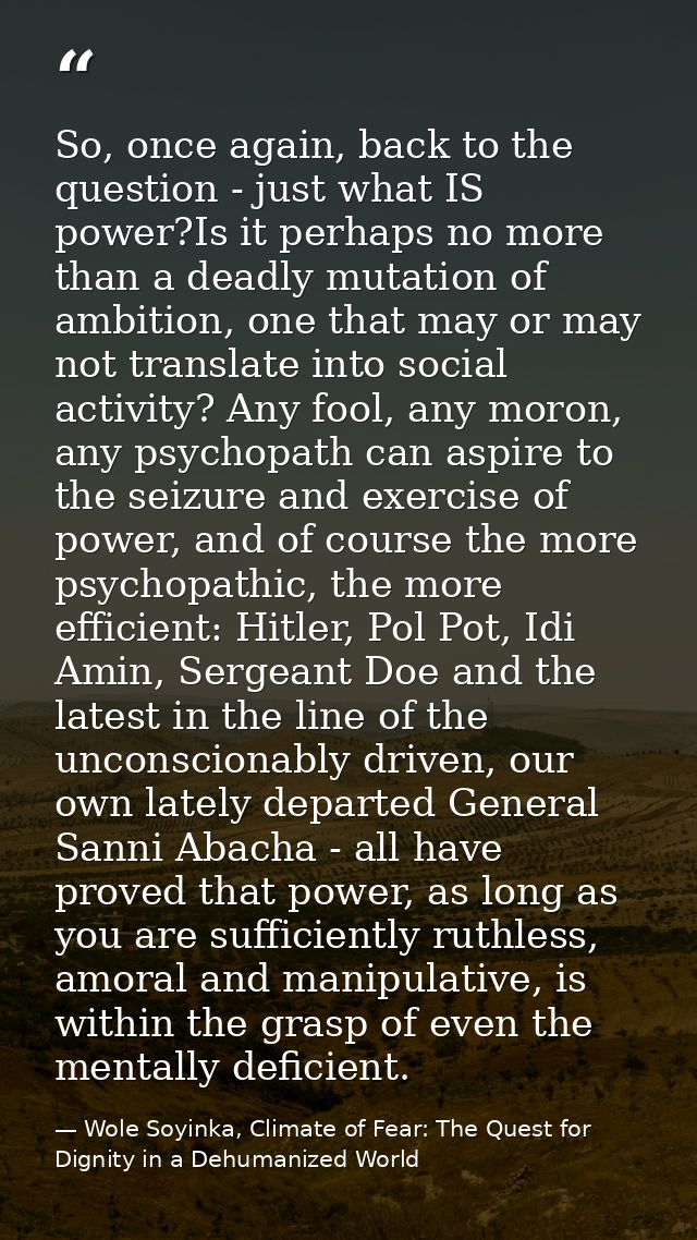 So, once again, back to the question - just what IS power?Is it perhaps no more than a deadly mutation of ambition, one  — Wole Soyinka, Climate of Fear: The Quest for Dignity in a Dehumanized World