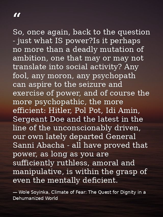 So, once again, back to the question - just what IS power?Is it perhaps no more than a deadly mutation of ambition, one  — Wole Soyinka, Climate of Fear: The Quest for Dignity in a Dehumanized World