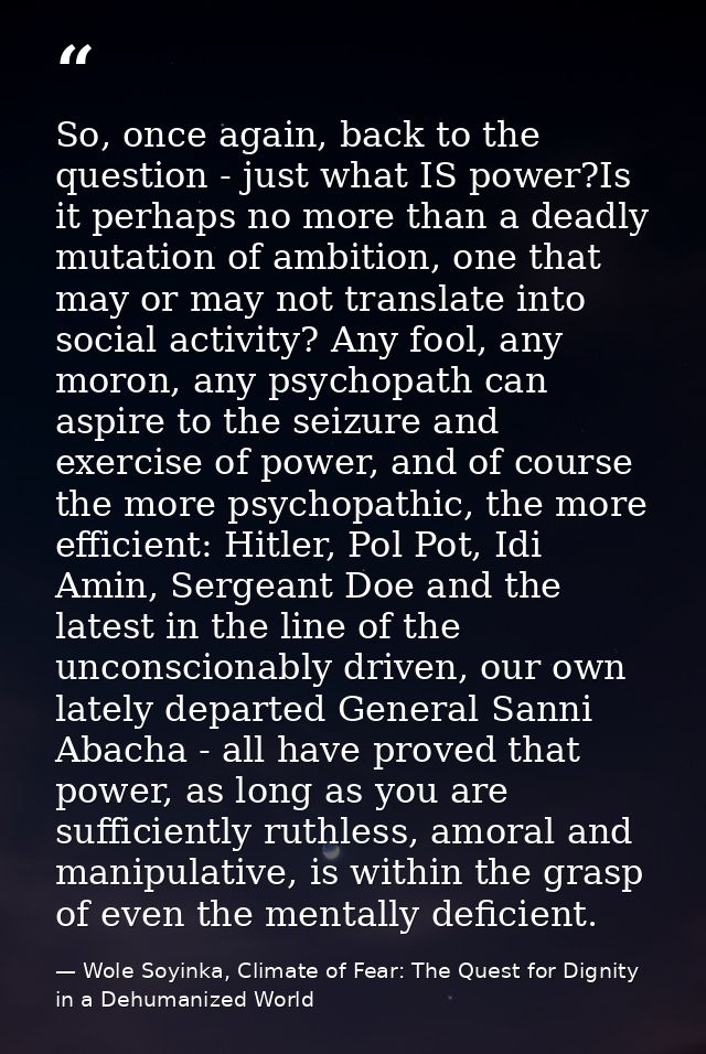 So, once again, back to the question - just what IS power?Is it perhaps no more than a deadly mutation of ambition, one  — Wole Soyinka, Climate of Fear: The Quest for Dignity in a Dehumanized World