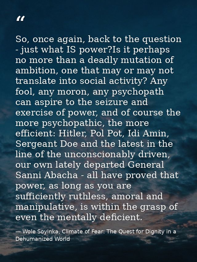 So, once again, back to the question - just what IS power?Is it perhaps no more than a deadly mutation of ambition, one  — Wole Soyinka, Climate of Fear: The Quest for Dignity in a Dehumanized World