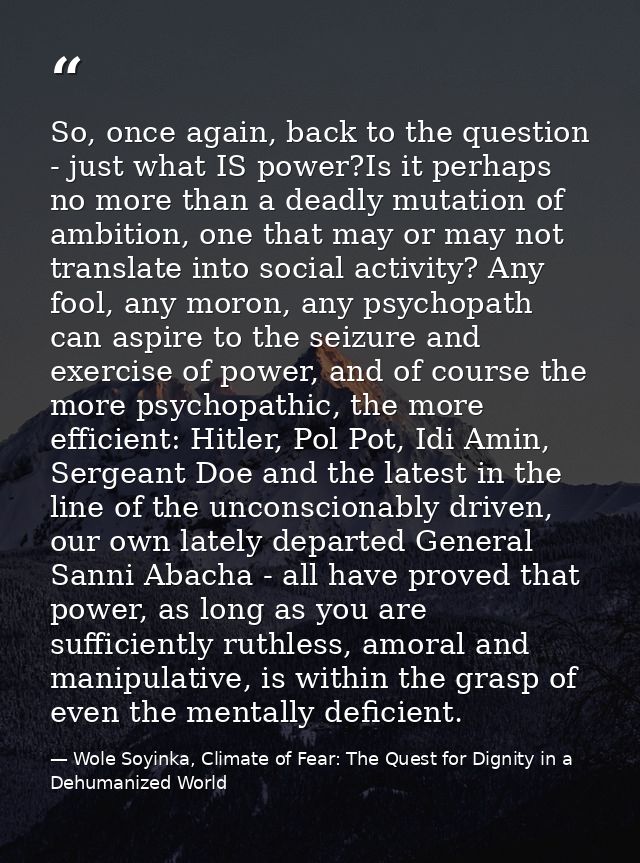 So, once again, back to the question - just what IS power?Is it perhaps no more than a deadly mutation of ambition, one  — Wole Soyinka, Climate of Fear: The Quest for Dignity in a Dehumanized World