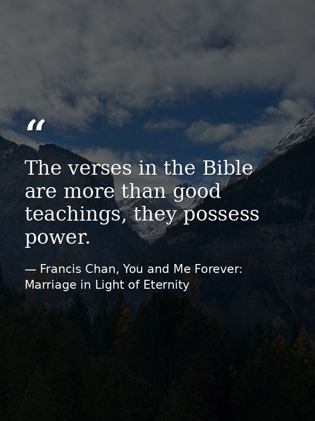 The verses in the Bible are more than good teachings, they possess power. — Francis Chan, You and Me Forever: Marriage in Light of Eternity